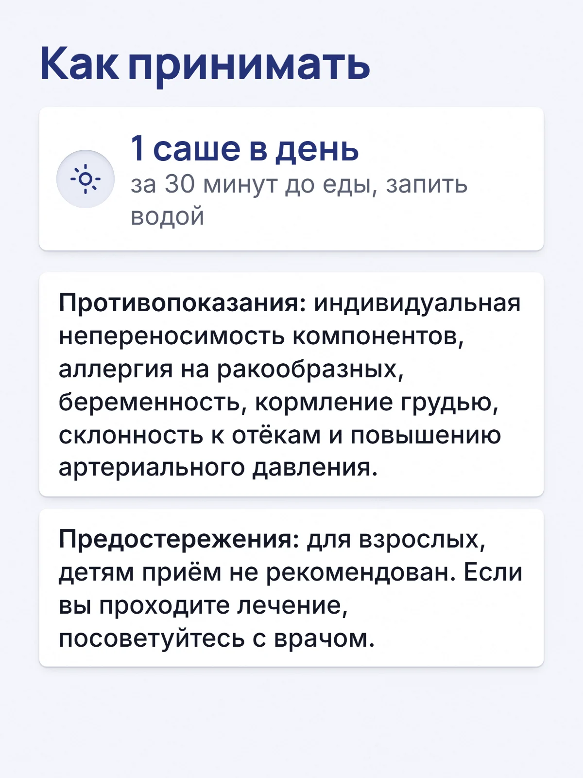 Как принимать. 1 саше в день. за 30 минут до еды, запить водой. Противопоказания: индивидуальная непереносимость компонентов, аллергия на ракообразных, беременность, кормление грудью, склонность к отёкам и повышению артериального давления. Предостережения: для взрослых, детям приём не рекомендован. Если вы проходите лечение, посоветуйтесь с врачом.