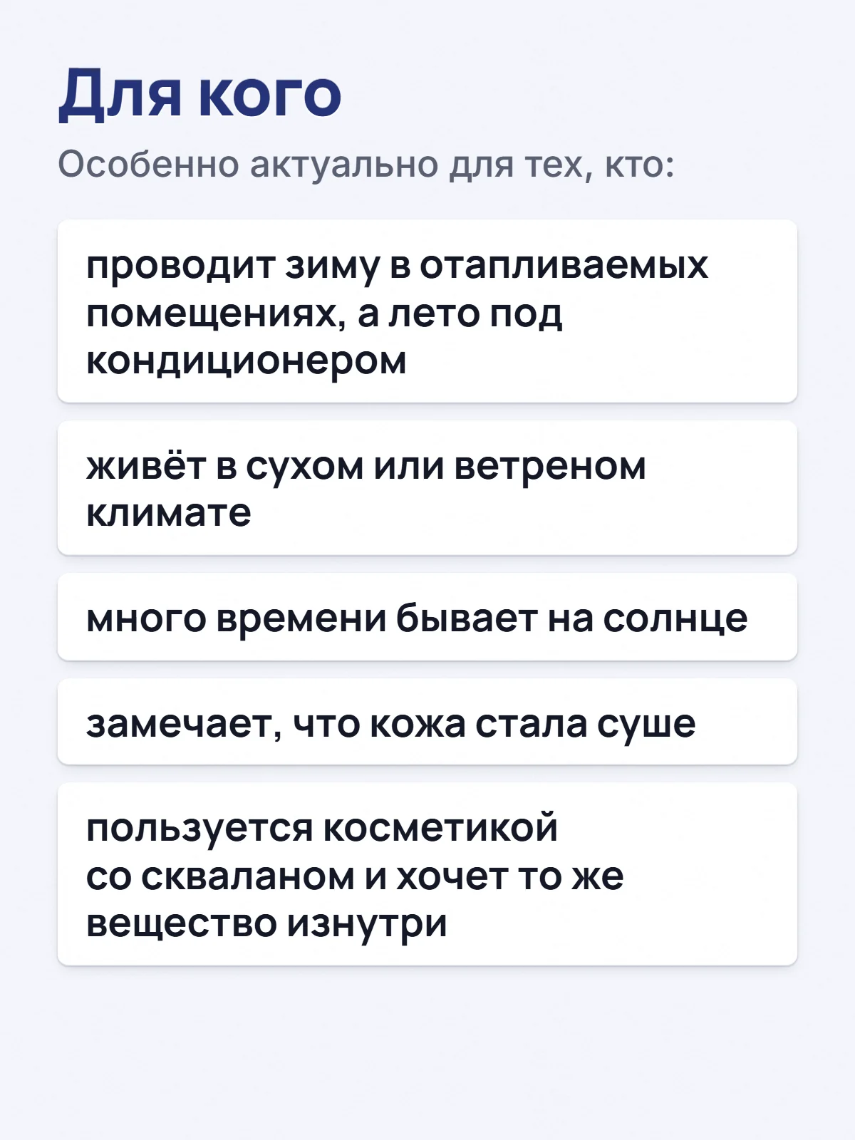 Для кого. Особенно актуально для тех, кто: проводит зиму в отапливаемых помещениях, а лето под кондиционером. живёт в сухом или ветреном климате. много времени бывает на солнце. замечает, что кожа стала суше. пользуется косметикой со скваланом и хочет то же вещество изнутри.