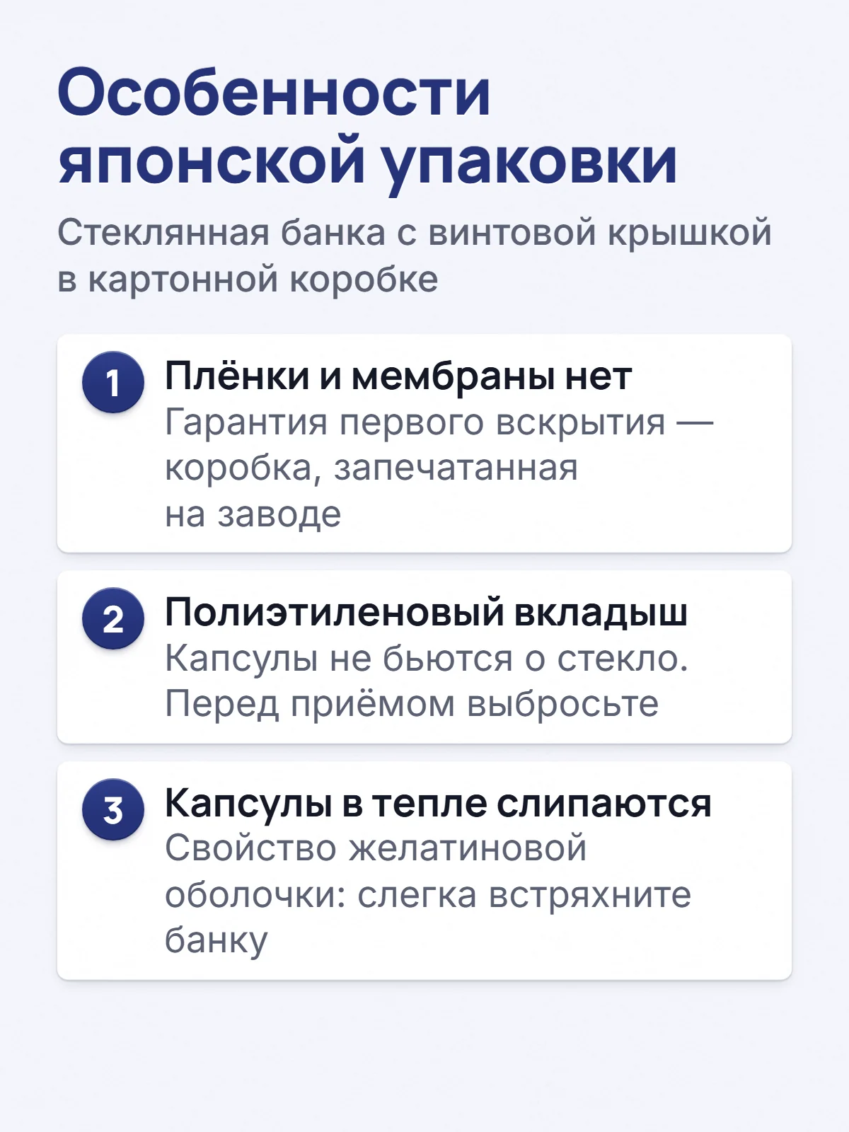 Особенности японской упаковки. Стеклянная банка с винтовой крышкой в картонной коробке. 1. Плёнки и мембраны нет. Гарантия первого вскрытия — коробка, запечатанная на заводе. 2. Полиэтиленовый вкладыш. Капсулы не бьются о стекло. Перед приёмом выбросьте. 3. Капсулы в тепле слипаются. Свойство желатиновой оболочки: слегка встряхните банку.
