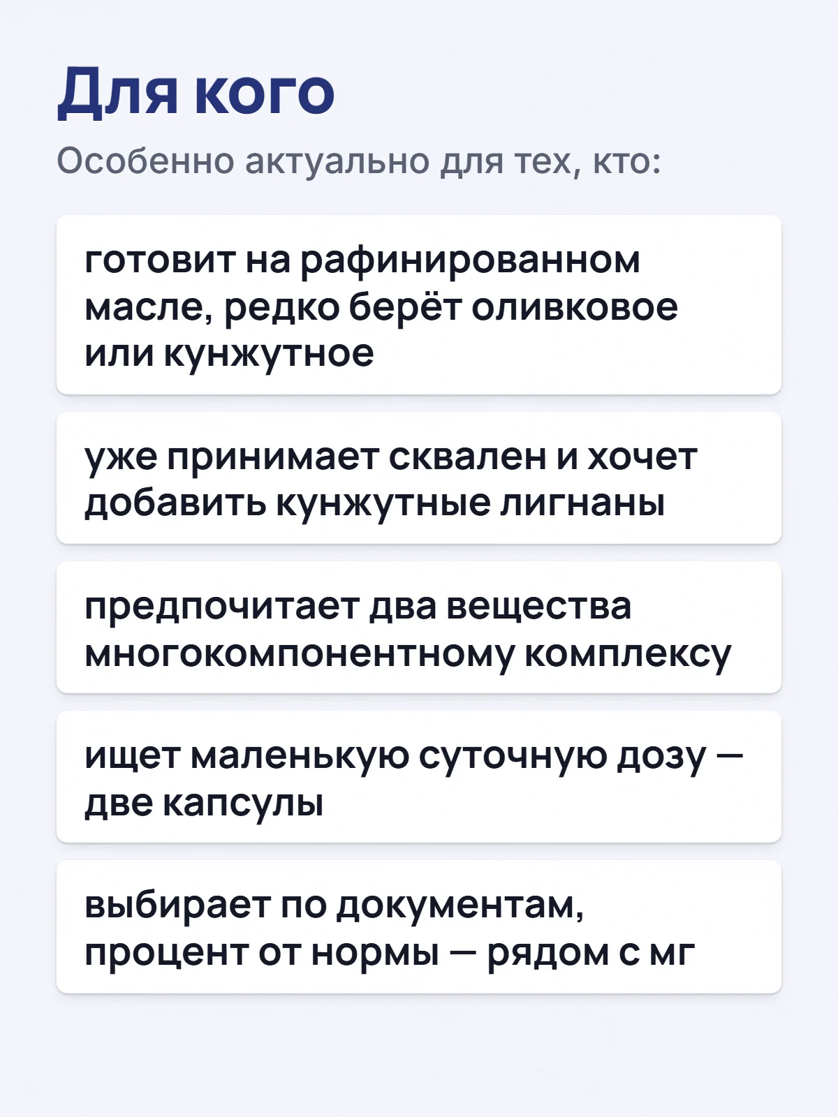 Для кого. Особенно актуально для тех, кто: готовит на рафинированном масле, редко берёт оливковое или кунжутное. уже принимает сквален и хочет добавить кунжутные лигнаны. предпочитает два вещества многокомпонентному комплексу. ищет маленькую суточную дозу — две капсулы. выбирает по документам, процент от нормы — рядом с мг.