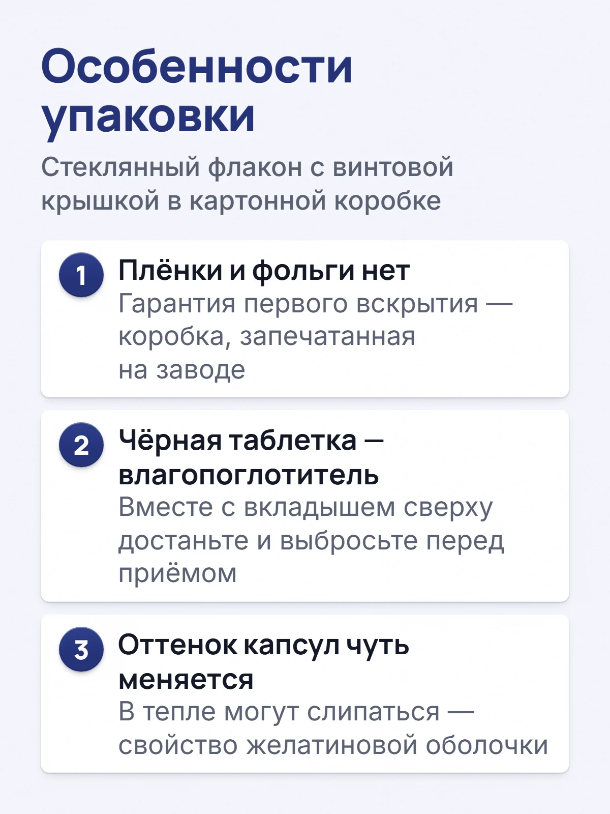 Особенности упаковки. Стеклянный флакон с винтовой крышкой в картонной коробке. 1. Плёнки и фольги нет. Гарантия первого вскрытия — коробка, запечатанная на заводе. 2. Чёрная таблетка — влагопоглотитель. Вместе с вкладышем сверху достаньте и выбросьте перед приёмом. 3. Оттенок капсул чуть меняется. В тепле могут слипаться — свойство желатиновой оболочки.
