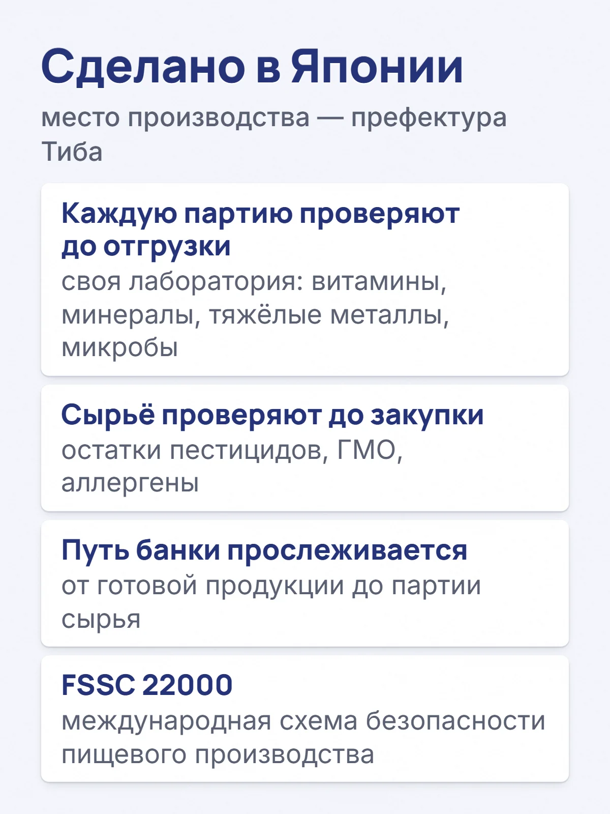 Сделано в Японии. место производства — префектура Тиба. Каждую партию проверяют до отгрузки. своя лаборатория: витамины, минералы, тяжёлые металлы, микробы. Сырьё проверяют до закупки. остатки пестицидов, ГМО, аллергены. Путь банки прослеживается. от готовой продукции до партии сырья. FSSC 22000. международная схема безопасности пищевого производства.