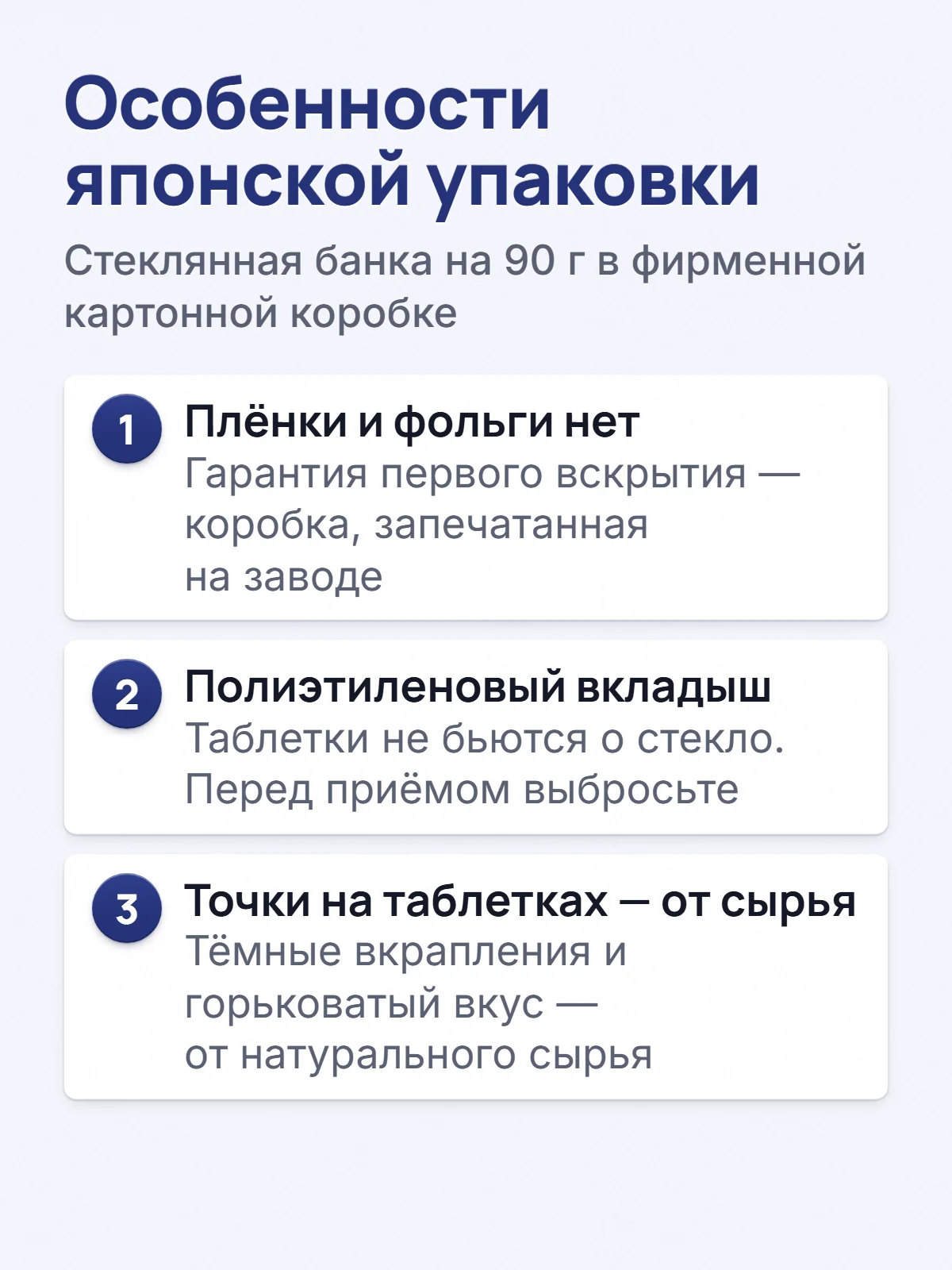 Особенности японской упаковки. Стеклянная банка на 90 г в фирменной картонной коробке. 1. Плёнки и фольги нет. Гарантия первого вскрытия — коробка, запечатанная на заводе. 2. Полиэтиленовый вкладыш. Таблетки не бьются о стекло. Перед приёмом выбросьте. 3. Точки на таблетках — от сырья. Тёмные вкрапления и горьковатый вкус — от натурального сырья.
