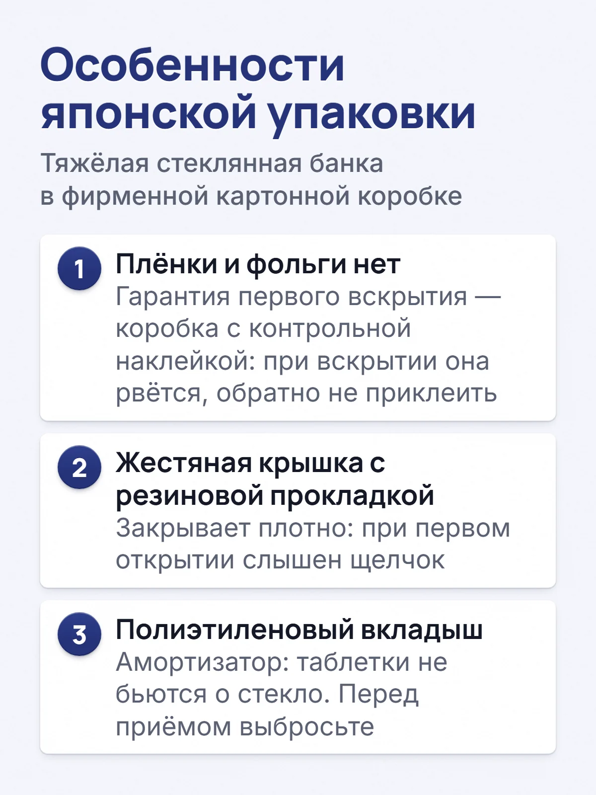 Особенности японской упаковки. Тяжёлая стеклянная банка в фирменной картонной коробке. 1. Плёнки и фольги нет. Гарантия первого вскрытия — коробка с контрольной наклейкой: при вскрытии она рвётся, обратно не приклеить. 2. Жестяная крышка с резиновой прокладкой. Закрывает плотно: при первом открытии слышен щелчок. 3. Полиэтиленовый вкладыш. Амортизатор: таблетки не бьются о стекло. Перед приёмом выбросьте.