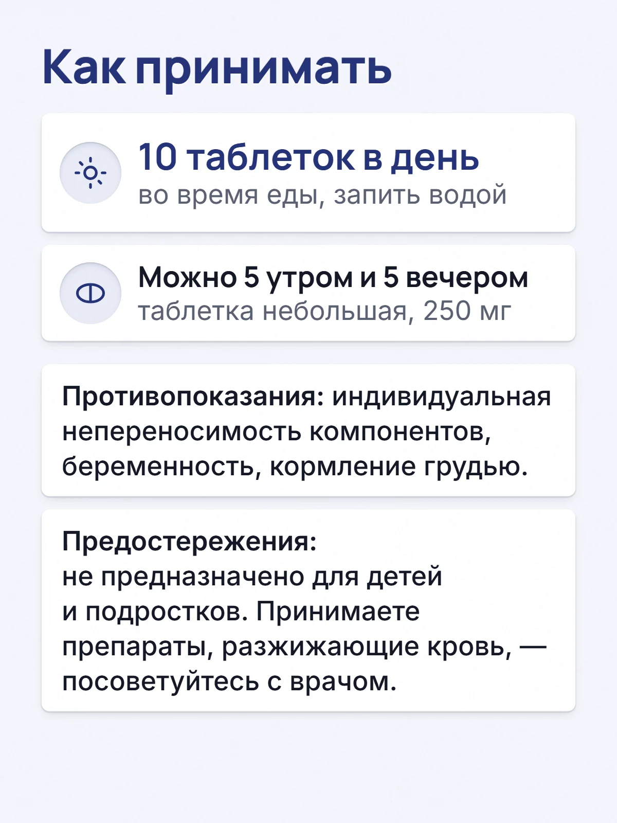 Как принимать. 10 таблеток в день. во время еды, запить водой. Можно 5 утром и 5 вечером. таблетка небольшая, 250 мг. Противопоказания: индивидуальная непереносимость компонентов, беременность, кормление грудью. Предостережения: не предназначено для детей и подростков. Принимаете препараты, разжижающие кровь, — посоветуйтесь с врачом.