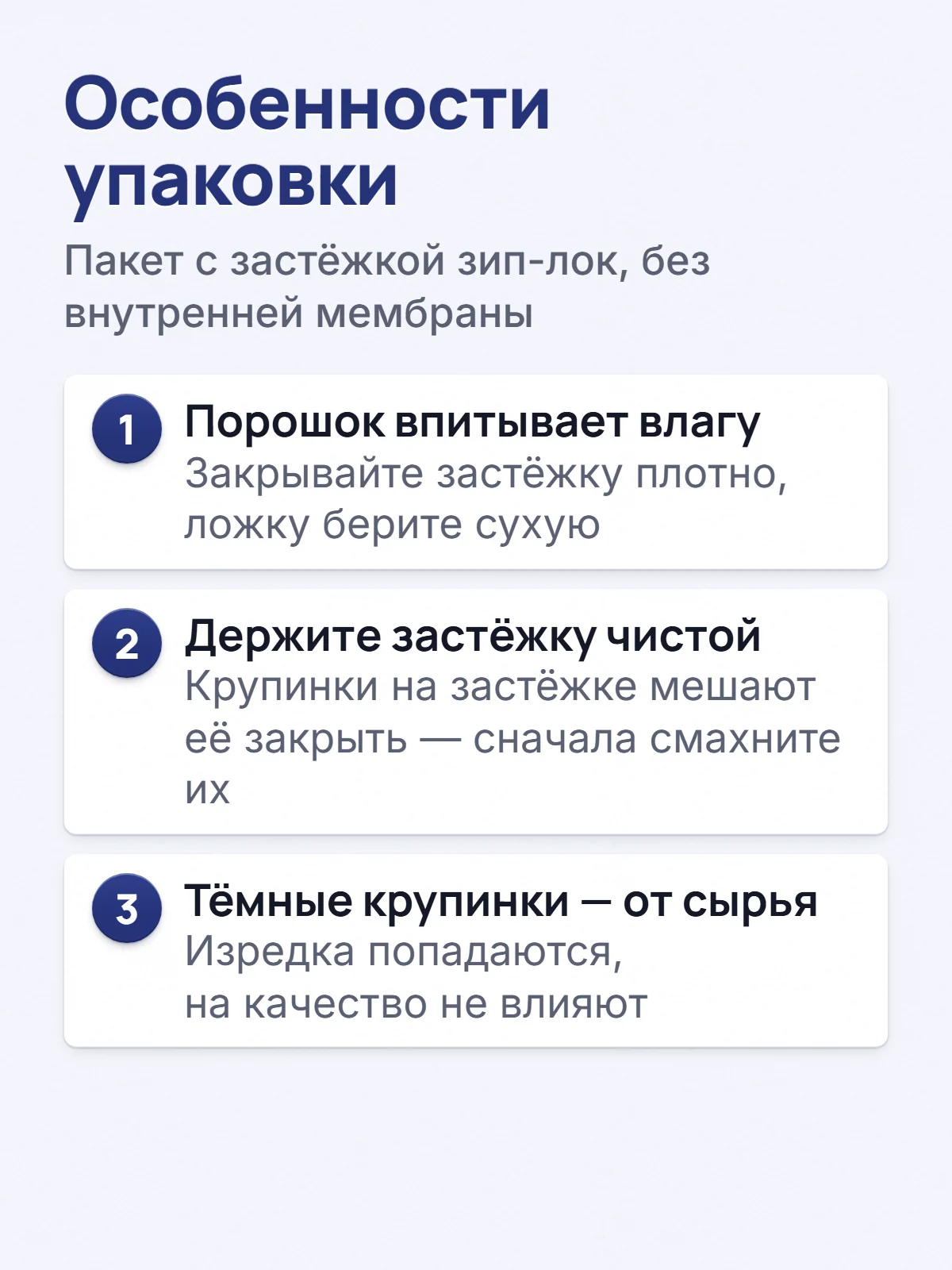 Особенности упаковки. Пакет с застёжкой зип-лок, без внутренней мембраны. 1. Порошок впитывает влагу. Закрывайте застёжку плотно, ложку берите сухую. 2. Держите застёжку чистой. Крупинки на застёжке мешают её закрыть — сначала смахните их. 3. Тёмные крупинки — от сырья. Изредка попадаются, на качество не влияют.