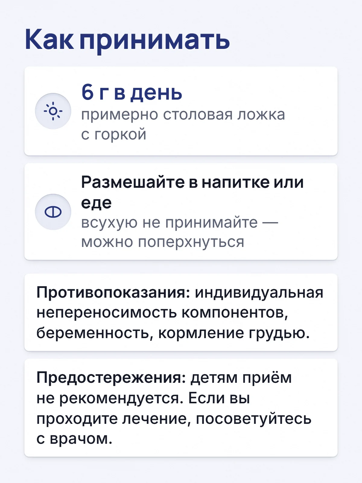 Как принимать. 6 г в день. примерно столовая ложка с горкой. Размешайте в напитке или еде. всухую не принимайте — можно поперхнуться. Противопоказания: индивидуальная непереносимость компонентов, беременность, кормление грудью. Предостережения: детям приём не рекомендуется. Если вы проходите лечение, посоветуйтесь с врачом.