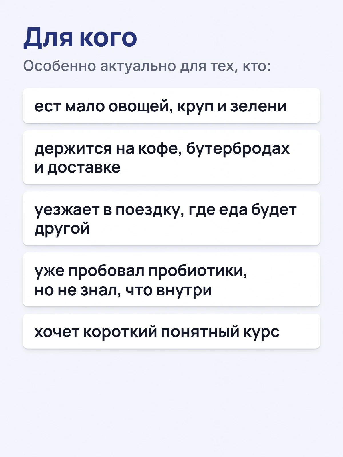 Для кого. Особенно актуально для тех, кто: ест мало овощей, круп и зелени. держится на кофе, бутербродах и доставке. уезжает в поездку, где еда будет другой. уже пробовал пробиотики, но не знал, что внутри. хочет короткий понятный курс.
