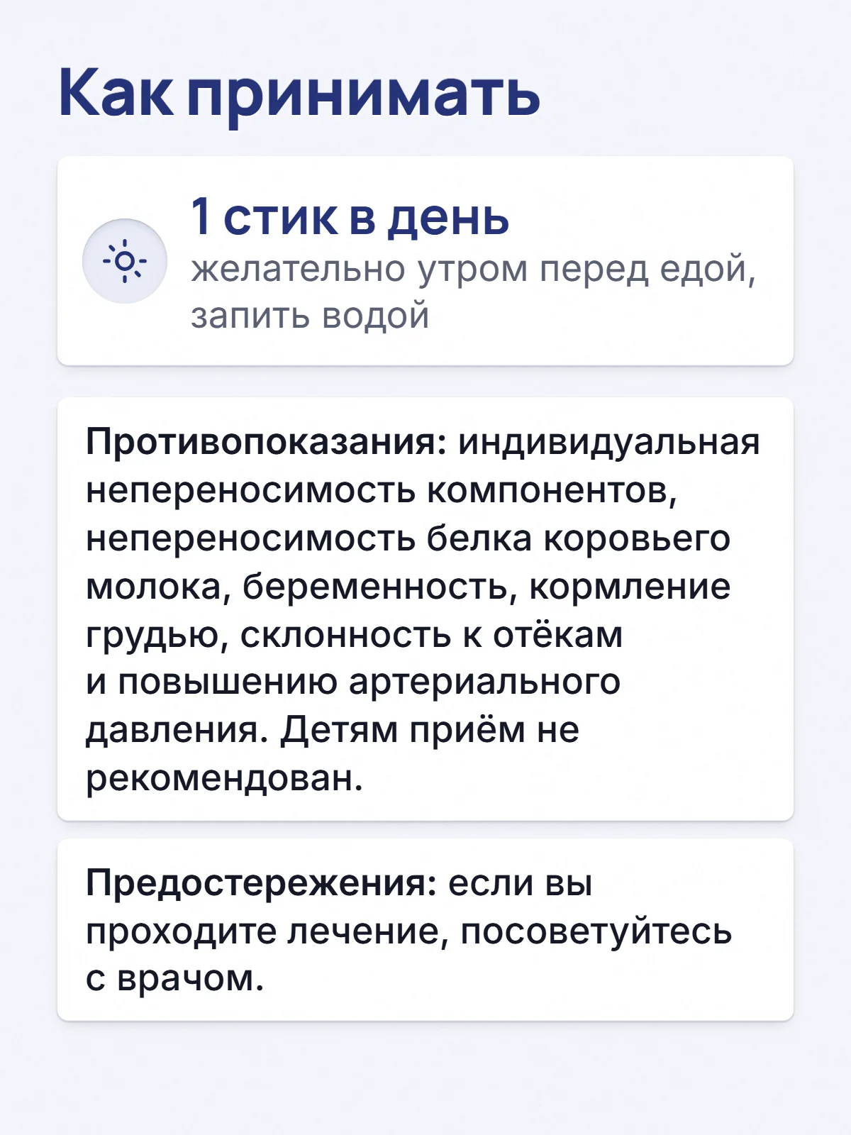 Как принимать. 1 стик в день. желательно утром перед едой, запить водой. Противопоказания: индивидуальная непереносимость компонентов, непереносимость белка коровьего молока, беременность, кормление грудью, склонность к отёкам и повышению артериального давления. Детям приём не рекомендован. Предостережения: если вы проходите лечение, посоветуйтесь с врачом.