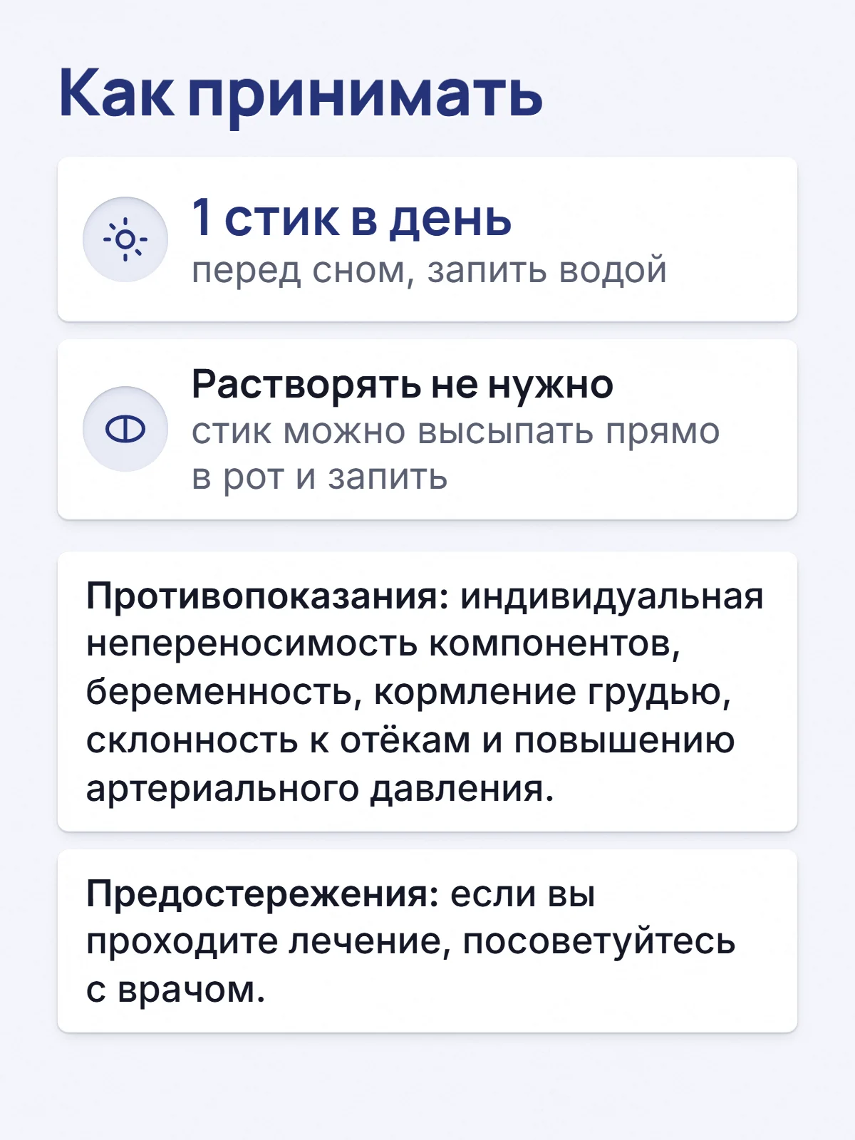Как принимать. 1 стик в день. перед сном, запить водой. Растворять не нужно. стик можно высыпать прямо в рот и запить. Противопоказания: индивидуальная непереносимость компонентов, беременность, кормление грудью, склонность к отёкам и повышению артериального давления. Предостережения: если вы проходите лечение, посоветуйтесь с врачом.