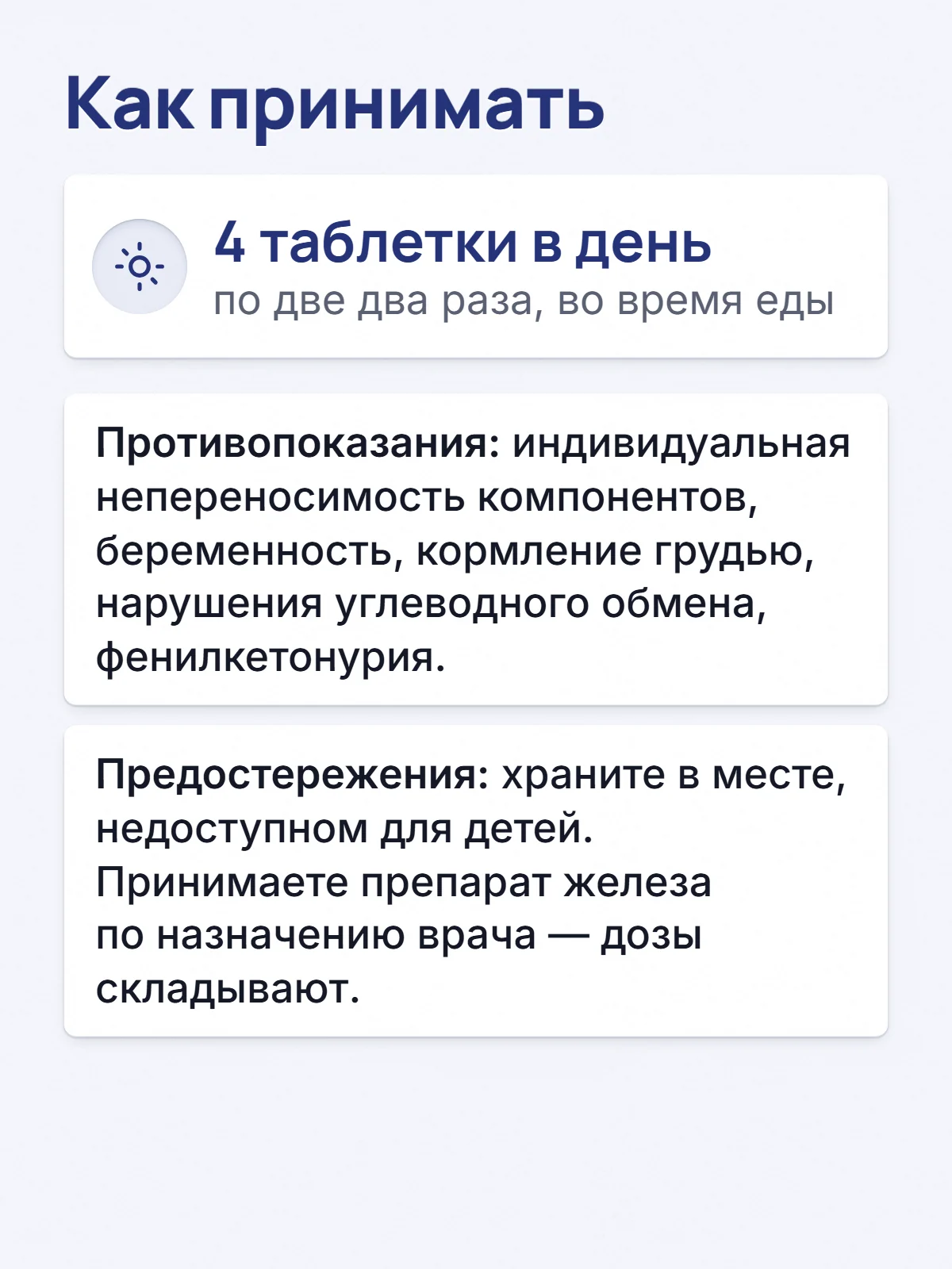 Как принимать. 4 таблетки в день. по две два раза, во время еды. Противопоказания: индивидуальная непереносимость компонентов, беременность, кормление грудью, нарушения углеводного обмена, фенилкетонурия. Предостережения: храните в месте, недоступном для детей. Принимаете препарат железа по назначению врача — дозы складывают.
