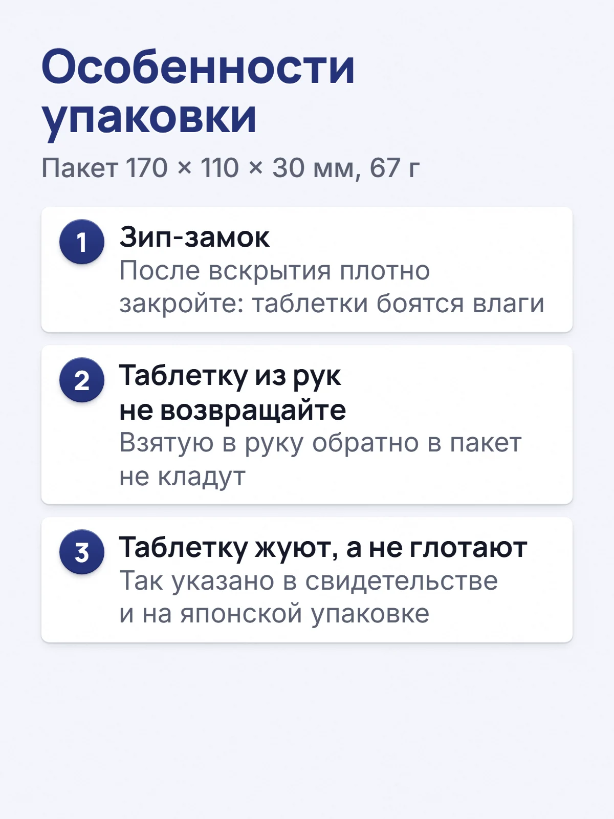 Особенности упаковки. Пакет 170 × 110 × 30 мм, 67 г. 1. Зип-замок. После вскрытия плотно закройте: таблетки боятся влаги. 2. Таблетку из рук не возвращайте. Взятую в руку обратно в пакет не кладут. 3. Таблетку жуют, а не глотают. Так указано в свидетельстве и на японской упаковке.