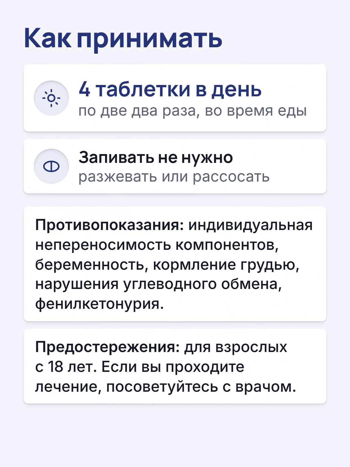 Как принимать. 4 таблетки в день. по две два раза, во время еды. Запивать не нужно. разжевать или рассосать. Противопоказания: индивидуальная непереносимость компонентов, беременность, кормление грудью, нарушения углеводного обмена, фенилкетонурия. Предостережения: для взрослых с 18 лет. Если вы проходите лечение, посоветуйтесь с врачом.