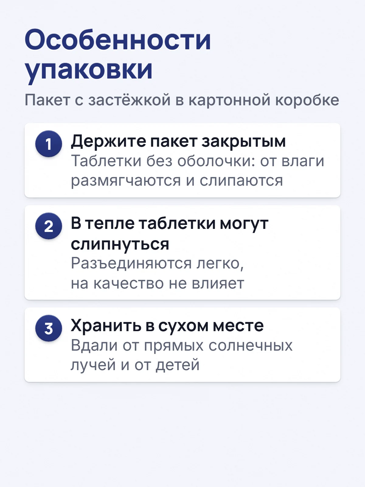 Особенности упаковки. Пакет с застёжкой в картонной коробке. 1. Держите пакет закрытым. Таблетки без оболочки: от влаги размягчаются и слипаются. 2. В тепле таблетки могут слипнуться. Разъединяются легко, на качество не влияет. 3. Хранить в сухом месте. Вдали от прямых солнечных лучей и от детей.