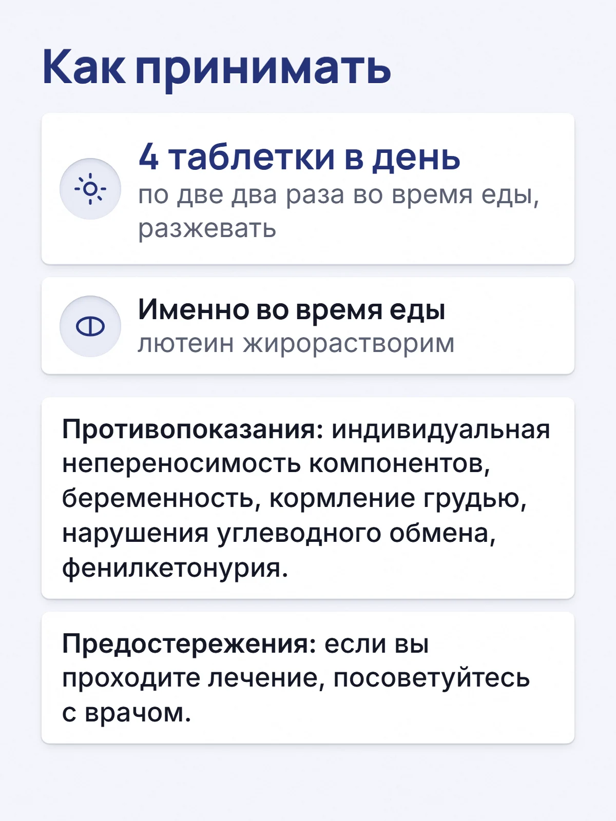 Как принимать. 4 таблетки в день. по две два раза во время еды, разжевать. Именно во время еды. лютеин жирорастворим. Противопоказания: индивидуальная непереносимость компонентов, беременность, кормление грудью, нарушения углеводного обмена, фенилкетонурия. Предостережения: если вы проходите лечение, посоветуйтесь с врачом.