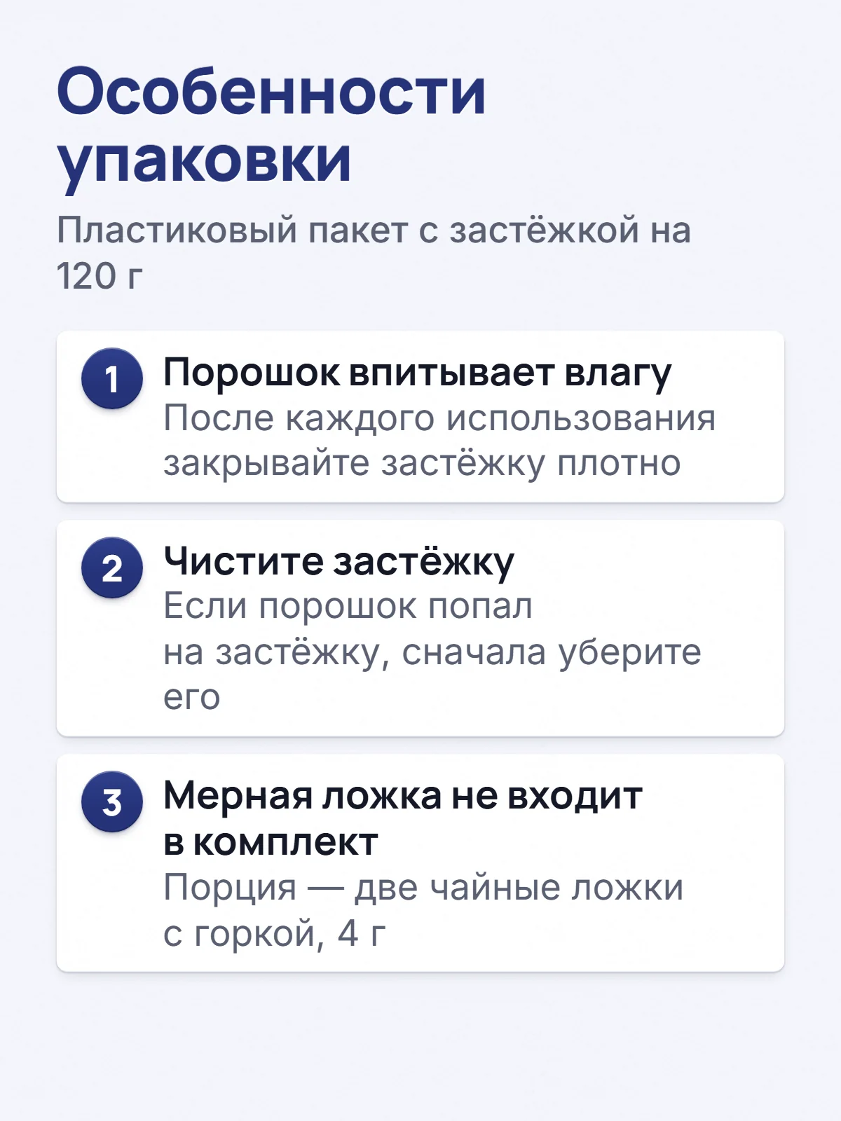 Особенности упаковки. Пластиковый пакет с застёжкой на 120 г. 1. Порошок впитывает влагу. После каждого использования закрывайте застёжку плотно. 2. Чистите застёжку. Если порошок попал на застёжку, сначала уберите его. 3. Мерная ложка не входит в комплект. Порция — две чайные ложки с горкой, 4 г.