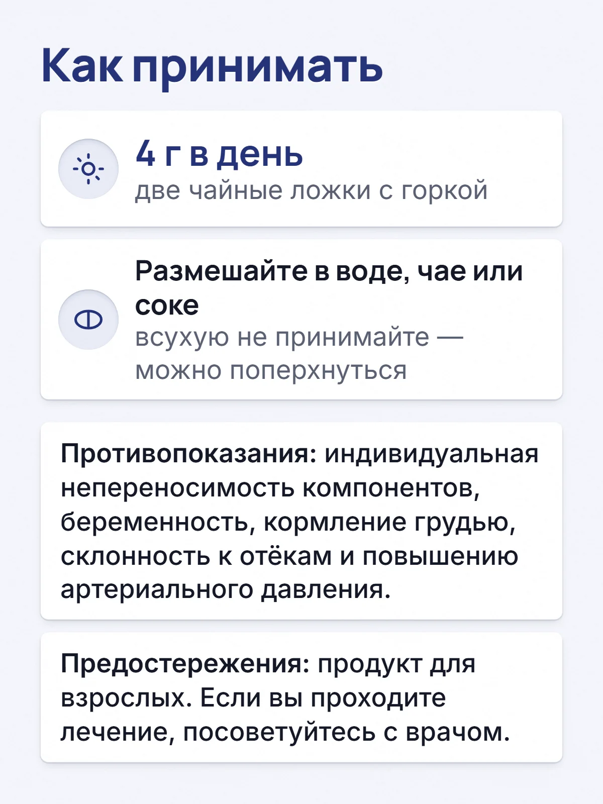 Как принимать. 4 г в день. две чайные ложки с горкой. Размешайте в воде, чае или соке. всухую не принимайте — можно поперхнуться. Противопоказания: индивидуальная непереносимость компонентов, беременность, кормление грудью, склонность к отёкам и повышению артериального давления. Предостережения: продукт для взрослых. Если вы проходите лечение, посоветуйтесь с врачом.