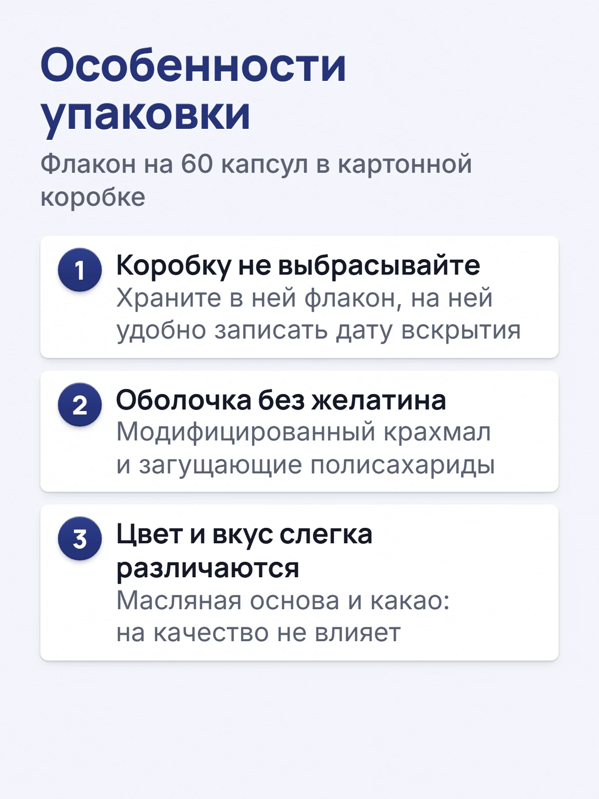 Особенности упаковки. Флакон на 60 капсул в картонной коробке. 1. Коробку не выбрасывайте. Храните в ней флакон, на ней удобно записать дату вскрытия. 2. Оболочка без желатина. Модифицированный крахмал и загущающие полисахариды. 3. Цвет и вкус слегка различаются. Масляная основа и какао: на качество не влияет.