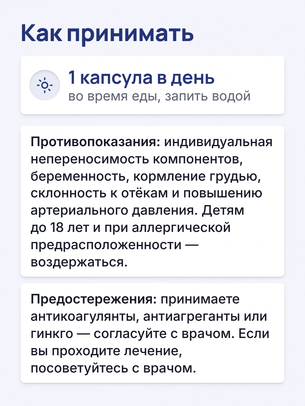 Как принимать. 1 капсула в день. во время еды, запить водой. Противопоказания: индивидуальная непереносимость компонентов, беременность, кормление грудью, склонность к отёкам и повышению артериального давления. Детям до 18 лет и при аллергической предрасположенности — воздержаться. Предостережения: принимаете антикоагулянты, антиагреганты или гинкго — согласуйте с врачом. Если вы проходите лечение, посоветуйтесь с врачом.