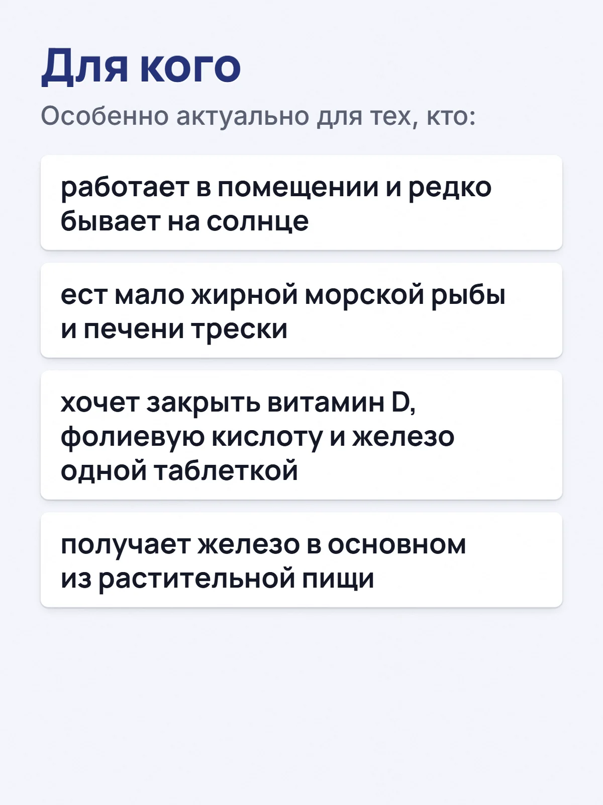 Для кого. Особенно актуально для тех, кто: работает в помещении и редко бывает на солнце. ест мало жирной морской рыбы и печени трески. хочет закрыть витамин D, фолиевую кислоту и железо одной таблеткой. получает железо в основном из растительной пищи.