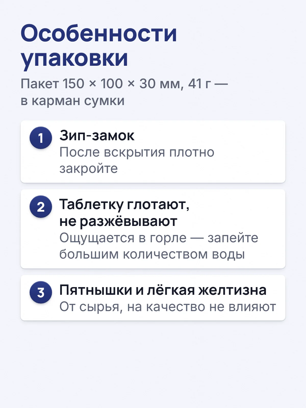 Особенности упаковки. Пакет 150 × 100 × 30 мм, 41 г — в карман сумки. 1. Зип-замок. После вскрытия плотно закройте. 2. Таблетку глотают, не разжёвывают. Ощущается в горле — запейте большим количеством воды. 3. Пятнышки и лёгкая желтизна. От сырья, на качество не влияют.