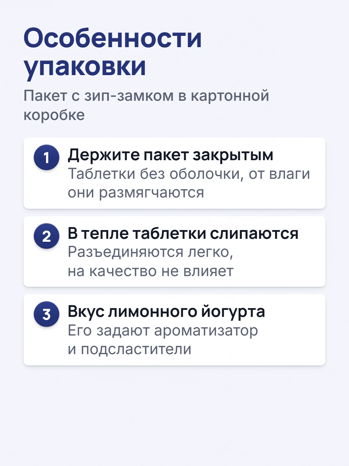 Особенности упаковки. Пакет с зип-замком в картонной коробке. 1. Держите пакет закрытым. Таблетки без оболочки, от влаги они размягчаются. 2. В тепле таблетки слипаются. Разъединяются легко, на качество не влияет. 3. Вкус лимонного йогурта. Его задают ароматизатор и подсластители.