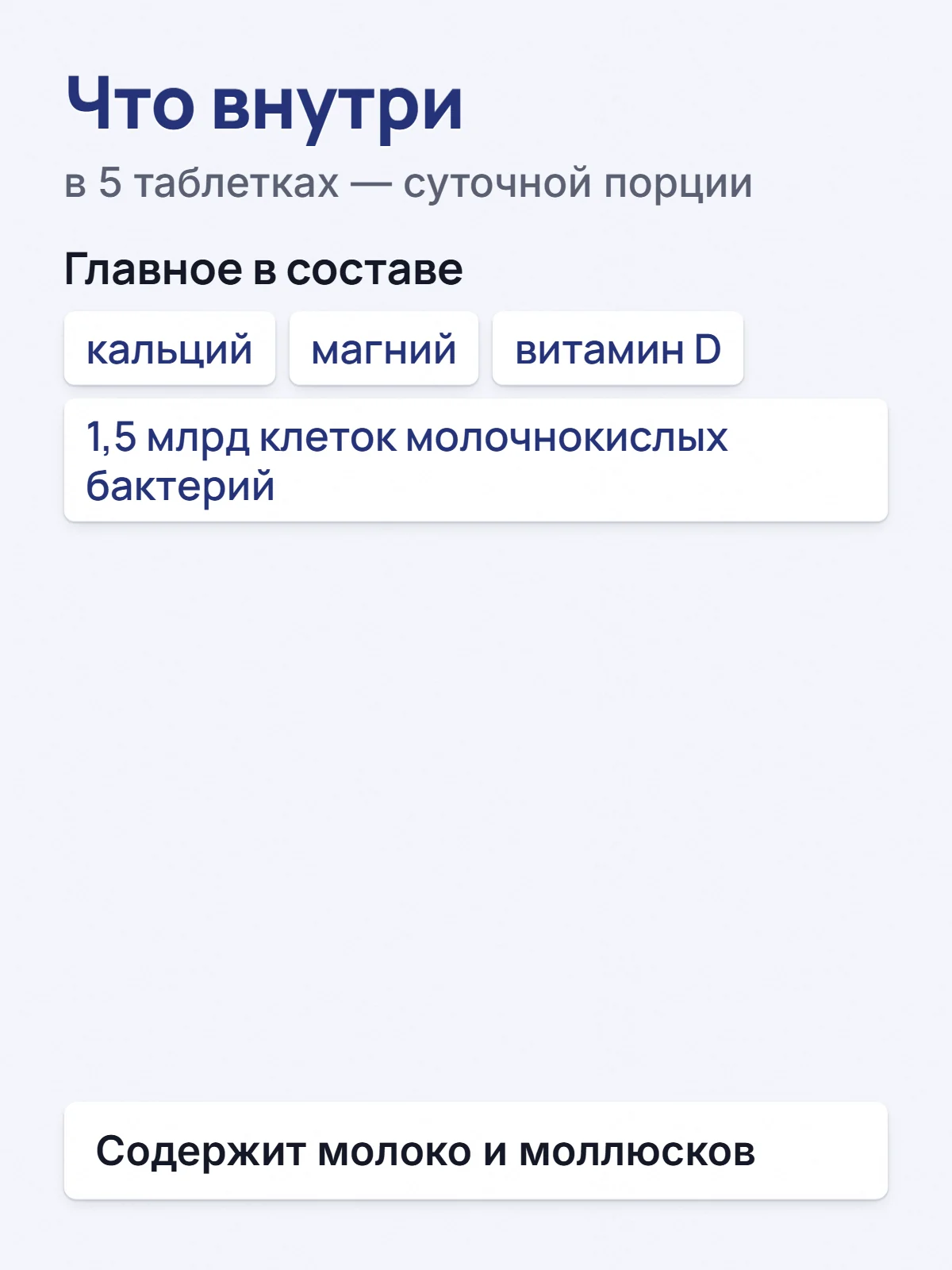 Что внутри. в 5 таблетках — суточной порции. Главное в составе. кальций. магний. витамин D. 1,5 млрд клеток молочнокислых бактерий. Содержит молоко и моллюсков.
