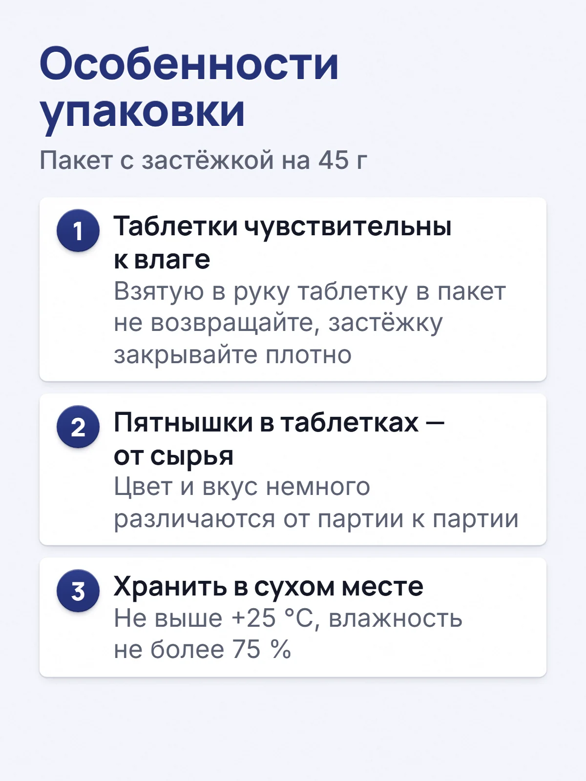 Особенности упаковки. Пакет с застёжкой на 45 г. 1. Таблетки чувствительны к влаге. Взятую в руку таблетку в пакет не возвращайте, застёжку закрывайте плотно. 2. Пятнышки в таблетках — от сырья. Цвет и вкус немного различаются от партии к партии. 3. Хранить в сухом месте. Не выше +25 °C, влажность не более 75 %.
