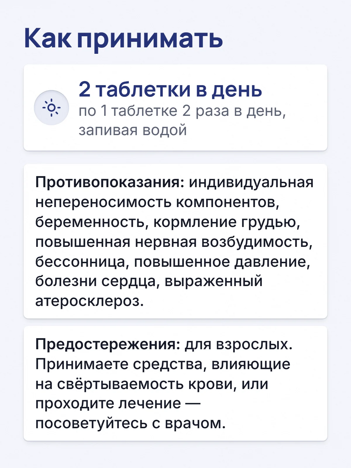Как принимать. 2 таблетки в день. по 1 таблетке 2 раза в день, запивая водой. Противопоказания: индивидуальная непереносимость компонентов, беременность, кормление грудью, повышенная нервная возбудимость, бессонница, повышенное давление, болезни сердца, выраженный атеросклероз. Предостережения: для взрослых. Принимаете средства, влияющие на свёртываемость крови, или проходите лечение — посоветуйтесь с врачом.