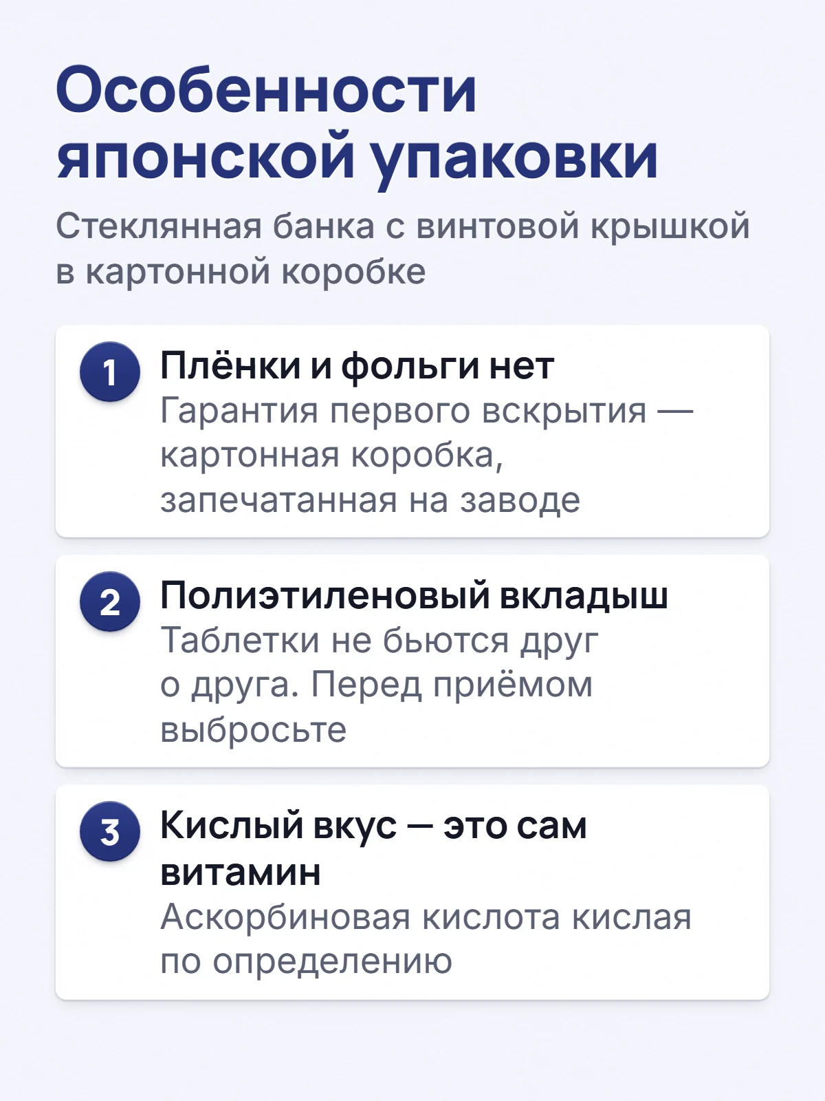 Особенности японской упаковки. Стеклянная банка с винтовой крышкой в картонной коробке. 1. Плёнки и фольги нет. Гарантия первого вскрытия — картонная коробка, запечатанная на заводе. 2. Полиэтиленовый вкладыш. Таблетки не бьются друг о друга. Перед приёмом выбросьте. 3. Кислый вкус — это сам витамин. Аскорбиновая кислота кислая по определению.