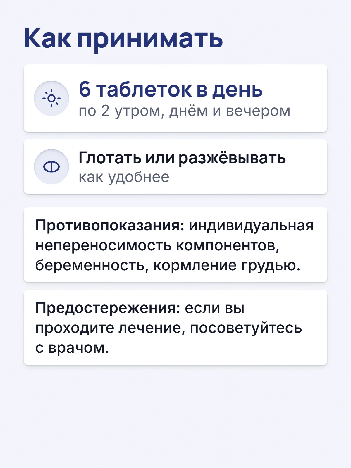 Как принимать. 6 таблеток в день. по 2 утром, днём и вечером. Глотать или разжёвывать. как удобнее. Противопоказания: индивидуальная непереносимость компонентов, беременность, кормление грудью. Предостережения: если вы проходите лечение, посоветуйтесь с врачом.