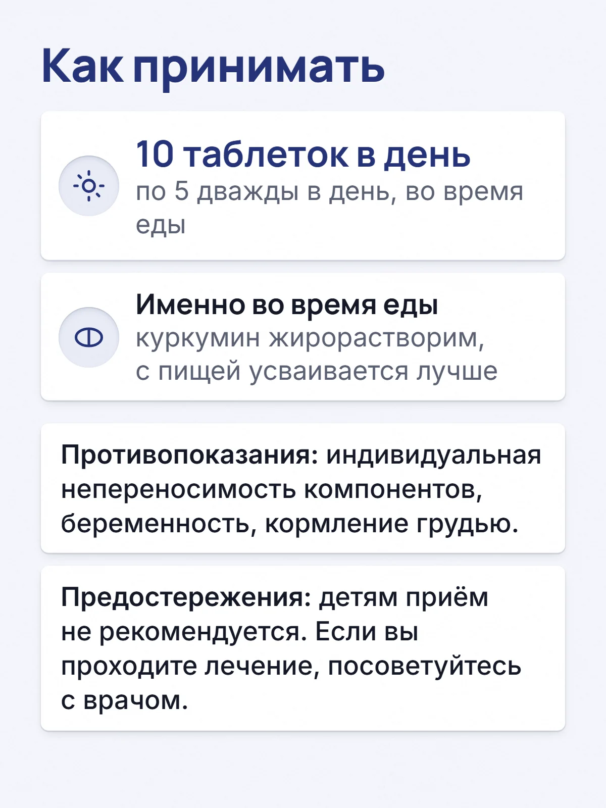 Как принимать. 10 таблеток в день. по 5 дважды в день, во время еды. Именно во время еды. куркумин жирорастворим, с пищей усваивается лучше. Противопоказания: индивидуальная непереносимость компонентов, беременность, кормление грудью. Предостережения: детям приём не рекомендуется. Если вы проходите лечение, посоветуйтесь с врачом.