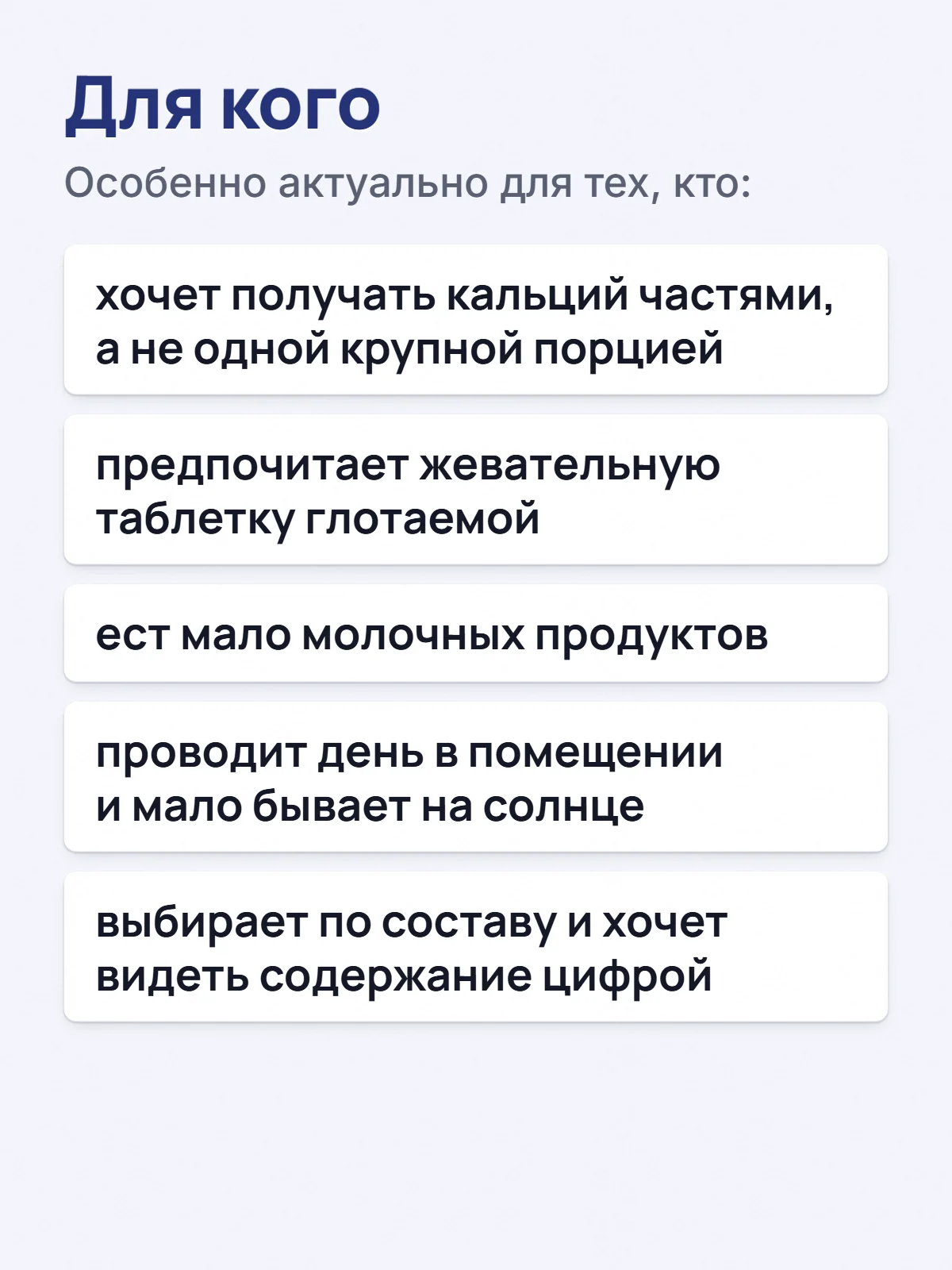 Для кого. Особенно актуально для тех, кто: хочет получать кальций частями, а не одной крупной порцией. предпочитает жевательную таблетку глотаемой. ест мало молочных продуктов. проводит день в помещении и мало бывает на солнце. выбирает по составу и хочет видеть содержание цифрой.