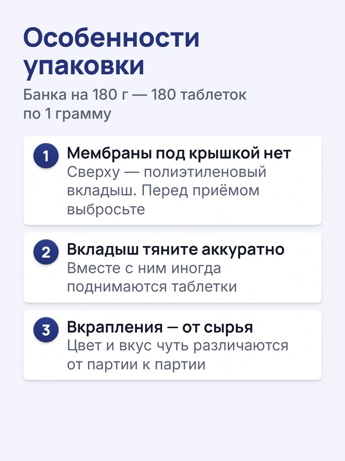 Особенности упаковки. Банка на 180 г — 180 таблеток по 1 грамму. 1. Мембраны под крышкой нет. Сверху — полиэтиленовый вкладыш. Перед приёмом выбросьте. 2. Вкладыш тяните аккуратно. Вместе с ним иногда поднимаются таблетки. 3. Вкрапления — от сырья. Цвет и вкус чуть различаются от партии к партии.