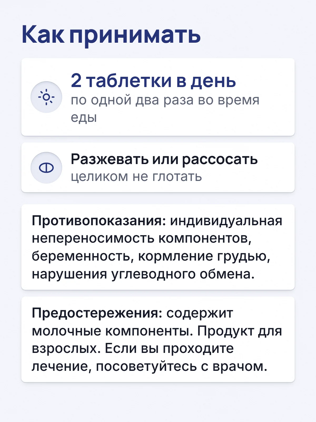 Как принимать. 2 таблетки в день. по одной два раза во время еды. Разжевать или рассосать. целиком не глотать. Противопоказания: индивидуальная непереносимость компонентов, беременность, кормление грудью, нарушения углеводного обмена. Предостережения: содержит молочные компоненты. Продукт для взрослых. Если вы проходите лечение, посоветуйтесь с врачом.