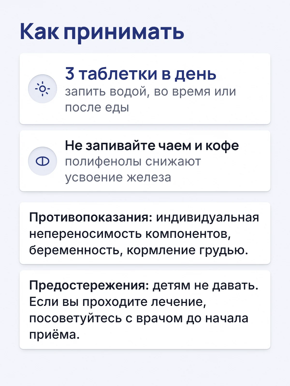 Как принимать. 3 таблетки в день. запить водой, во время или после еды. Не запивайте чаем и кофе. полифенолы снижают усвоение железа. Противопоказания: индивидуальная непереносимость компонентов, беременность, кормление грудью. Предостережения: детям не давать. Если вы проходите лечение, посоветуйтесь с врачом до начала приёма.