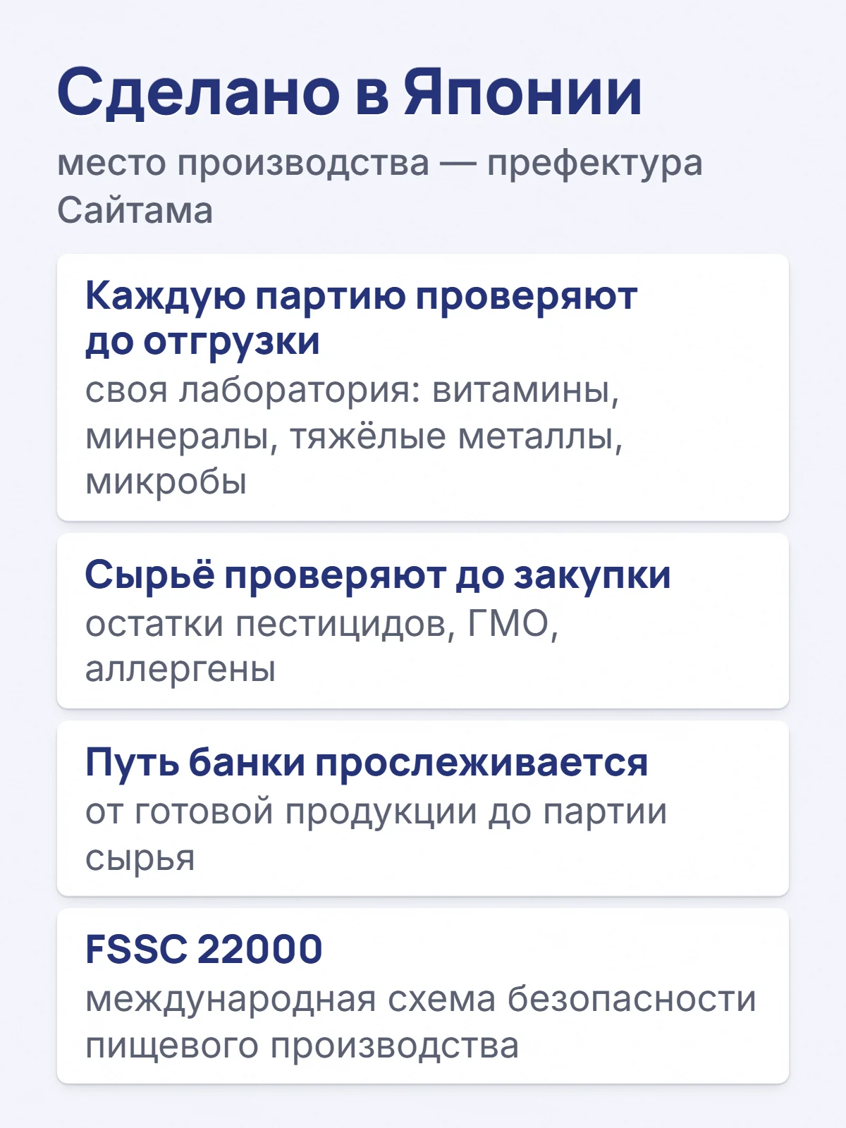 Сделано в Японии. место производства — префектура Сайтама. Каждую партию проверяют до отгрузки. своя лаборатория: витамины, минералы, тяжёлые металлы, микробы. Сырьё проверяют до закупки. остатки пестицидов, ГМО, аллергены. Путь банки прослеживается. от готовой продукции до партии сырья. FSSC 22000. международная схема безопасности пищевого производства.