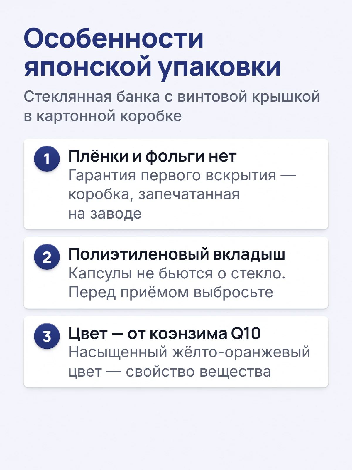 Особенности японской упаковки. Стеклянная банка с винтовой крышкой в картонной коробке. 1. Плёнки и фольги нет. Гарантия первого вскрытия — коробка, запечатанная на заводе. 2. Полиэтиленовый вкладыш. Капсулы не бьются о стекло. Перед приёмом выбросьте. 3. Цвет — от коэнзима Q10. Насыщенный жёлто-оранжевый цвет — свойство вещества.