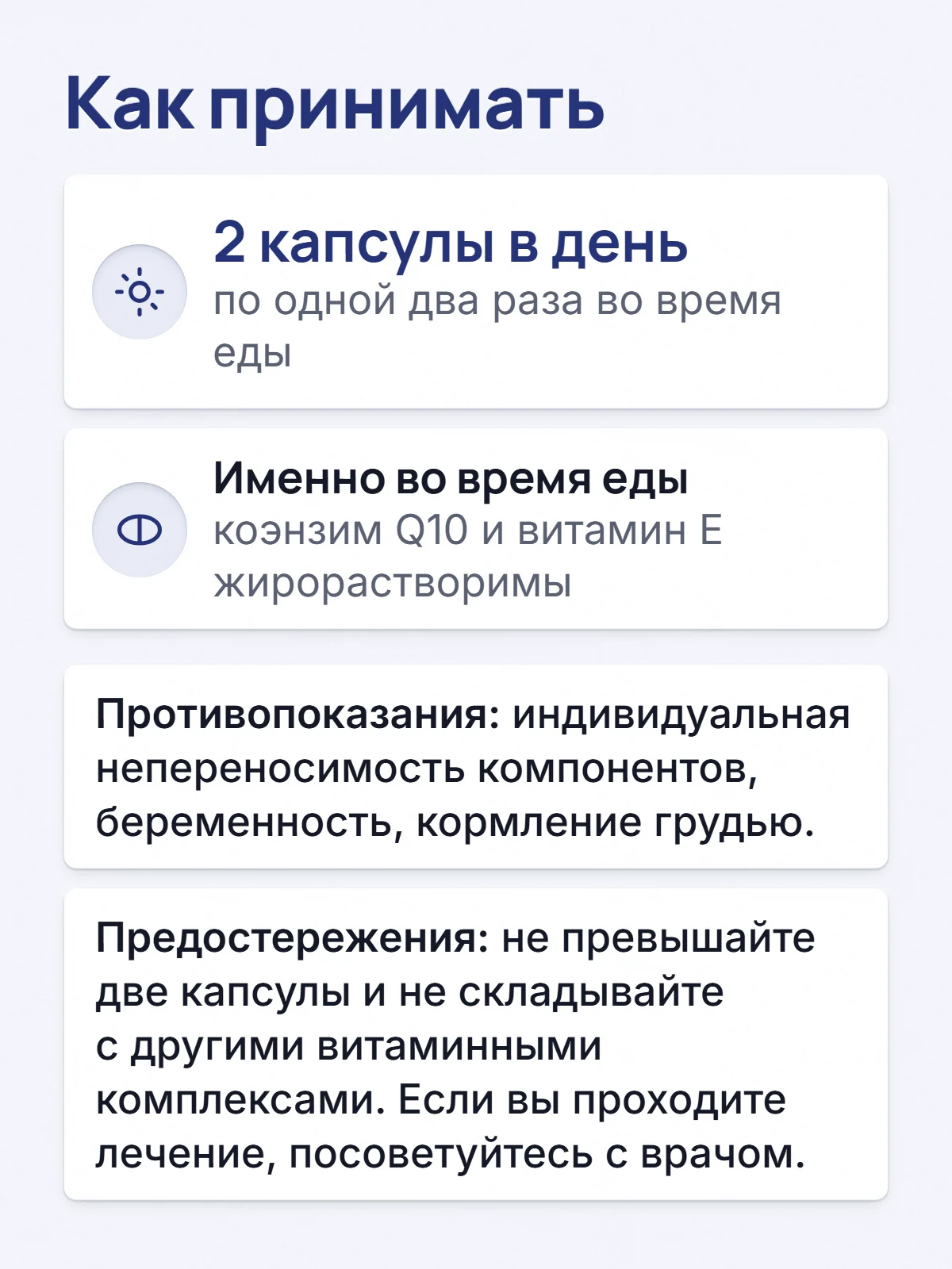 Как принимать. 2 капсулы в день. по одной два раза во время еды. Именно во время еды. коэнзим Q10 и витамин E жирорастворимы. Противопоказания: индивидуальная непереносимость компонентов, беременность, кормление грудью. Предостережения: не превышайте две капсулы и не складывайте с другими витаминными комплексами. Если вы проходите лечение, посоветуйтесь с врачом.