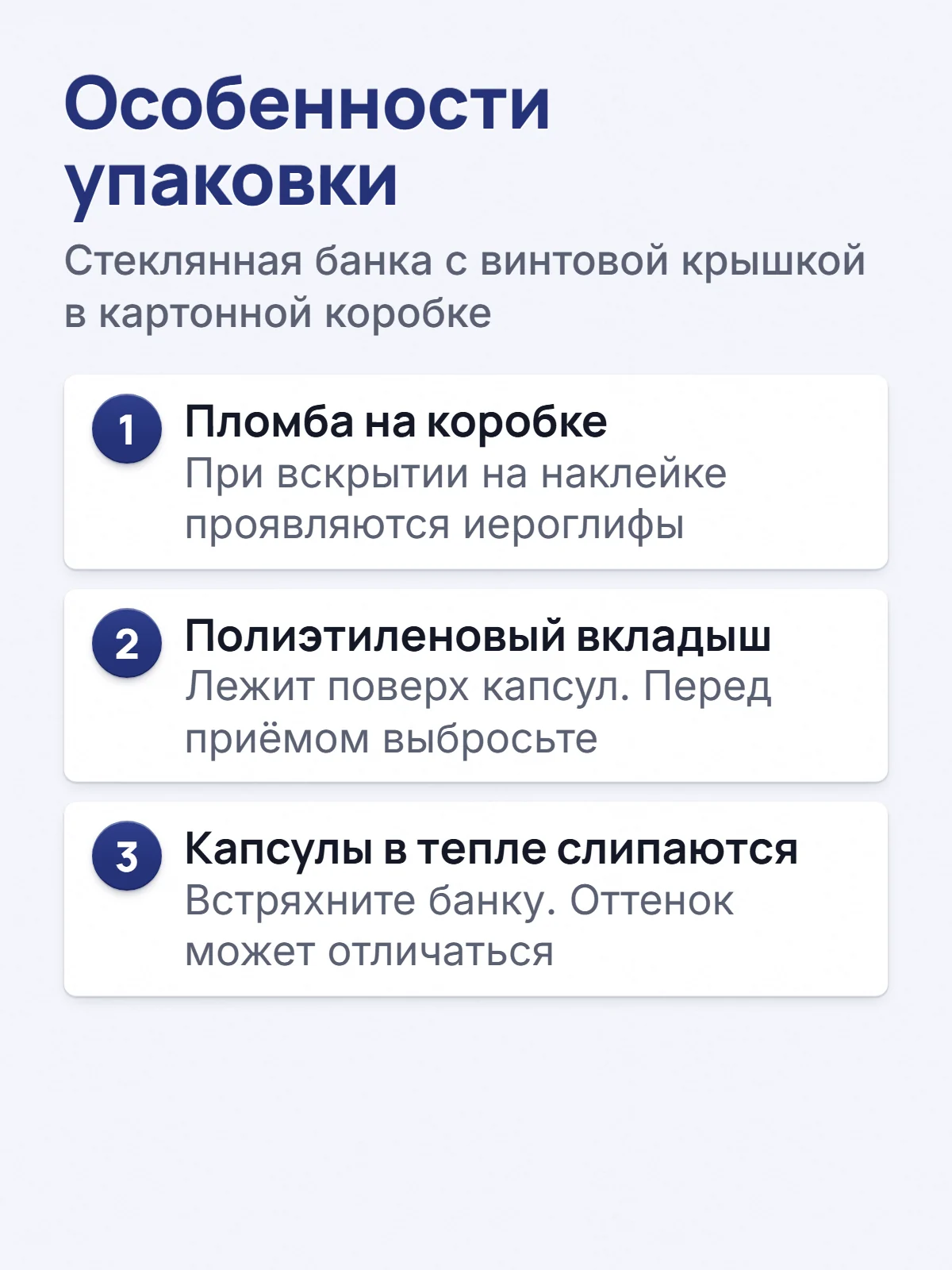 Особенности упаковки. Стеклянная банка с винтовой крышкой в картонной коробке. 1. Пломба на коробке. При вскрытии на наклейке проявляются иероглифы. 2. Полиэтиленовый вкладыш. Лежит поверх капсул. Перед приёмом выбросьте. 3. Капсулы в тепле слипаются. Встряхните банку. Оттенок может отличаться.