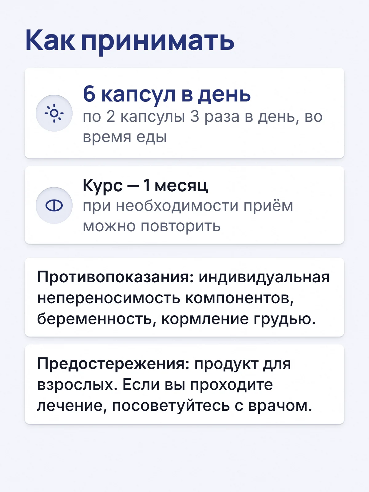 Как принимать. 6 капсул в день. по 2 капсулы 3 раза в день, во время еды. Курс — 1 месяц. при необходимости приём можно повторить. Противопоказания: индивидуальная непереносимость компонентов, беременность, кормление грудью. Предостережения: продукт для взрослых. Если вы проходите лечение, посоветуйтесь с врачом.