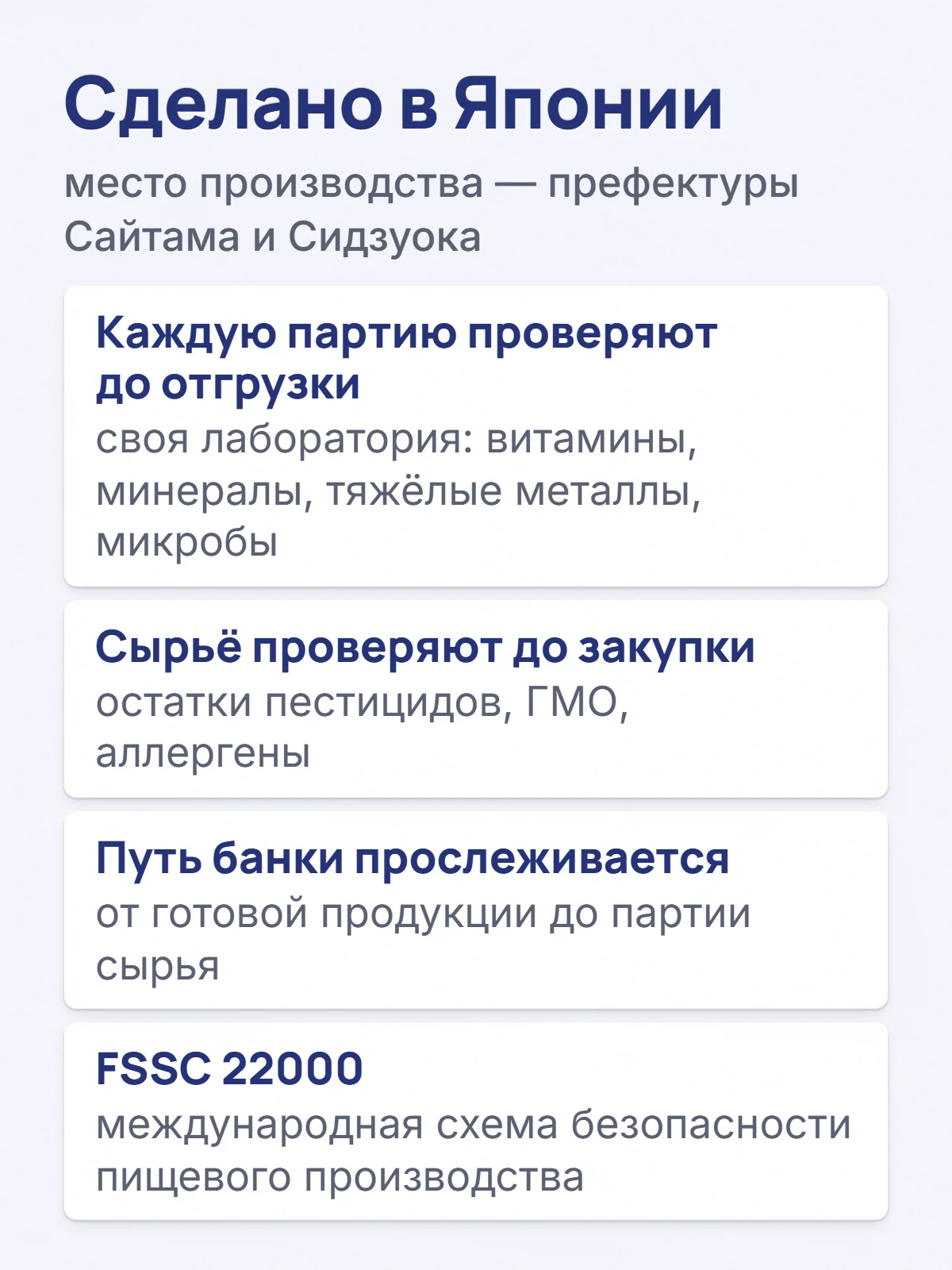 Сделано в Японии. место производства — префектуры Сайтама и Сидзуока. Каждую партию проверяют до отгрузки. своя лаборатория: витамины, минералы, тяжёлые металлы, микробы. Сырьё проверяют до закупки. остатки пестицидов, ГМО, аллергены. Путь банки прослеживается. от готовой продукции до партии сырья. FSSC 22000. международная схема безопасности пищевого производства.