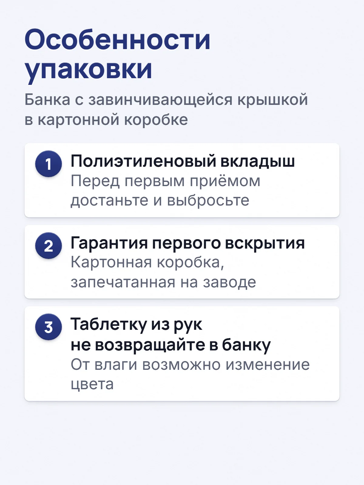 Особенности упаковки. Банка с завинчивающейся крышкой в картонной коробке. 1. Полиэтиленовый вкладыш. Перед первым приёмом достаньте и выбросьте. 2. Гарантия первого вскрытия. Картонная коробка, запечатанная на заводе. 3. Таблетку из рук не возвращайте в банку. От влаги возможно изменение цвета.