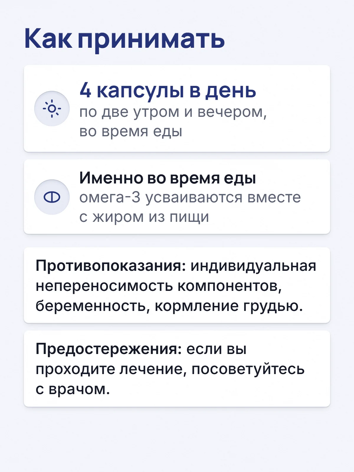 Как принимать. 4 капсулы в день. по две утром и вечером, во время еды. Именно во время еды. омега-3 усваиваются вместе с жиром из пищи. Противопоказания: индивидуальная непереносимость компонентов, беременность, кормление грудью. Предостережения: если вы проходите лечение, посоветуйтесь с врачом.