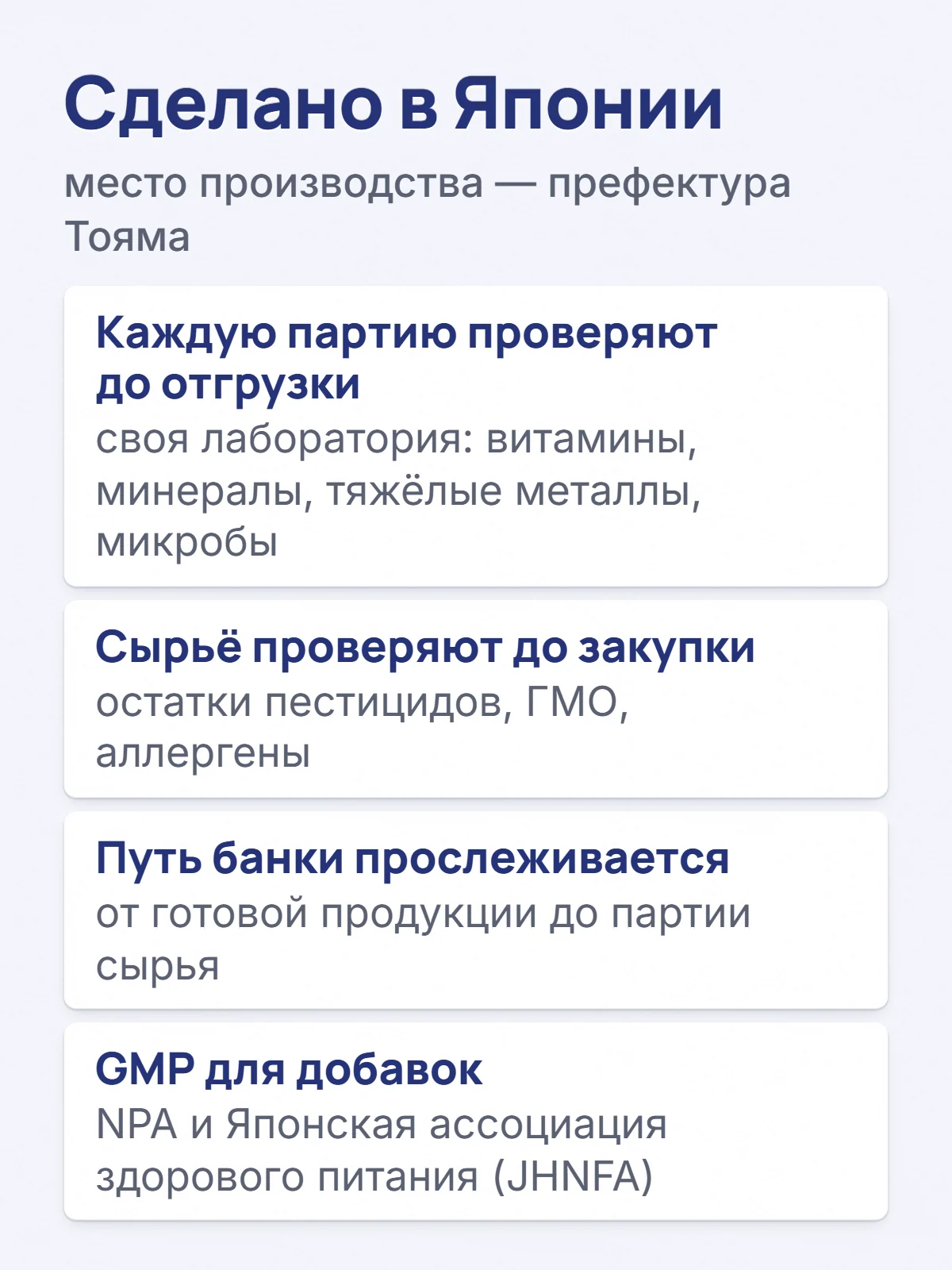 Сделано в Японии. место производства — префектура Тояма. Каждую партию проверяют до отгрузки. своя лаборатория: витамины, минералы, тяжёлые металлы, микробы. Сырьё проверяют до закупки. остатки пестицидов, ГМО, аллергены. Путь банки прослеживается. от готовой продукции до партии сырья. GMP для добавок. NPA и Японская ассоциация здорового питания (JHNFA).