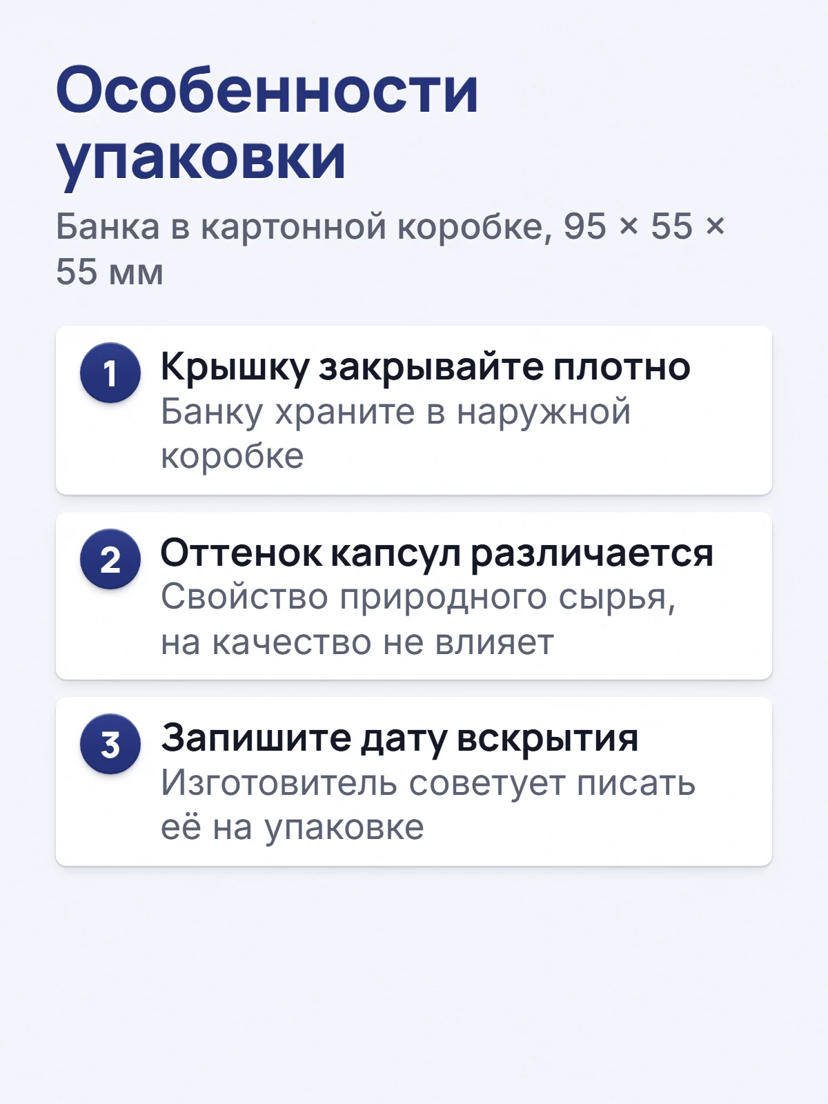 Особенности упаковки. Банка в картонной коробке, 95 × 55 × 55 мм. 1. Крышку закрывайте плотно. Банку храните в наружной коробке. 2. Оттенок капсул различается. Свойство природного сырья, на качество не влияет. 3. Запишите дату вскрытия. Изготовитель советует писать её на упаковке.
