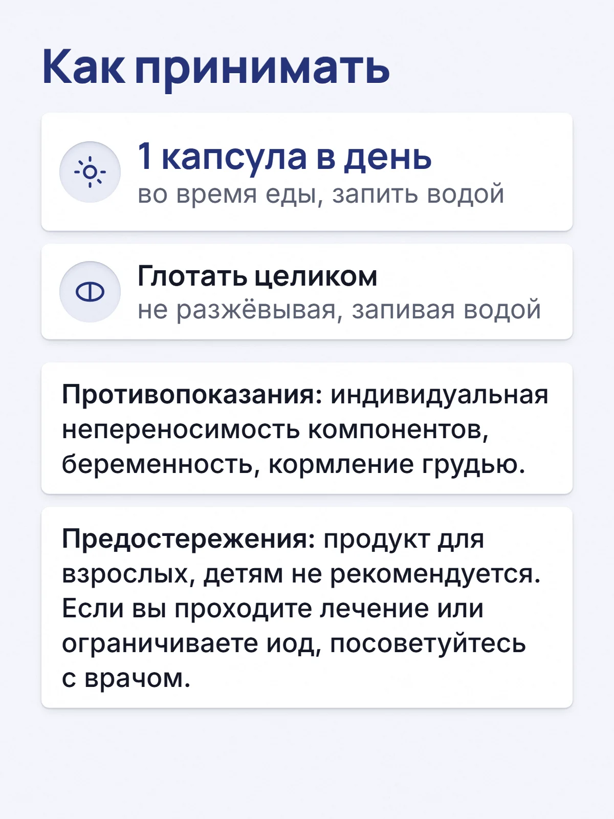 Как принимать. 1 капсула в день. во время еды, запить водой. Глотать целиком. не разжёвывая, запивая водой. Противопоказания: индивидуальная непереносимость компонентов, беременность, кормление грудью. Предостережения: продукт для взрослых, детям не рекомендуется. Если вы проходите лечение или ограничиваете иод, посоветуйтесь с врачом.